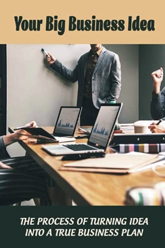 Your Big Business Idea The Process Of Turning Idea Into A True Business Plan: How Start On Business