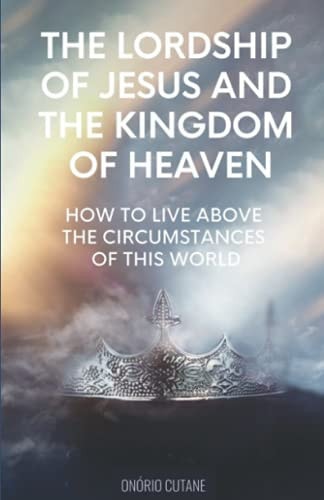 The Lordship of Jesus and the Kingdom of Heaven How to Live Above the Circumstances of this World
