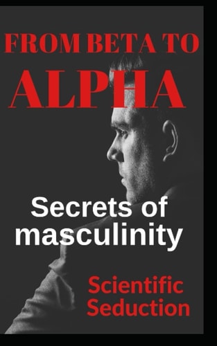 From Beta to Alpha Secrets of Masculinity Learn how to Flirt and Enjoy Your Relationships