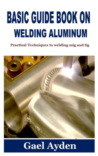 Basic Guide Book on Welding Aluminum Practical Techniques to Welding Mig and Tig