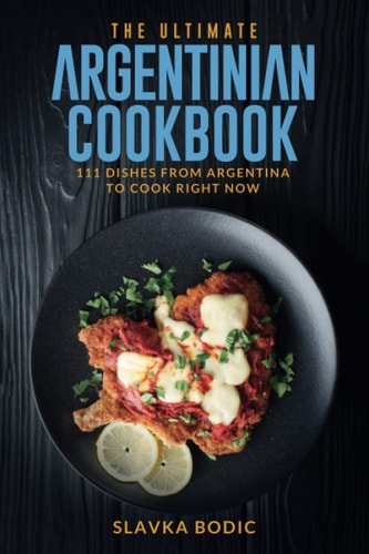 The Ultimate Argentinian Cookbook 111 Dishes From Argentina To Cook Right Now