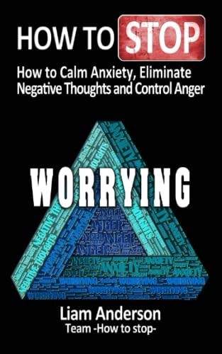How to Stop Worrying How to Calm Anxiety, Eliminate Negative Thoughts and Control Anger
