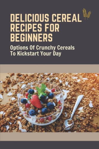 Delicious Cereal Recipes For Beginners Options Of Crunchy Cereals To Kickstart Your Day