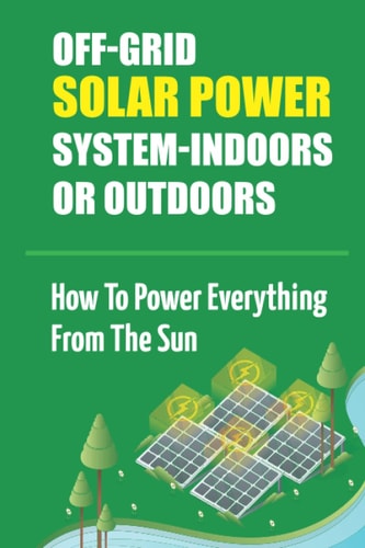 Off-Grid Solar Power System-Indoors Or Outdoors How To Power Everything From The Sun