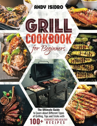 Grill Cookbook for Beginners The Ultimate Guide to Learn about Different Types of Grilling, Tips and Tricks with 100+ Yummiest and Healthy Recipes