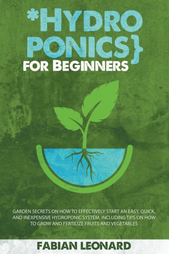 Hydroponics for Beginners Garden Secrets on How to Effectively Start an Easy, Quick, and Inexpensive Hydroponic System, Including Tips on How to Grow and Fertilize Fruits and Vegetable