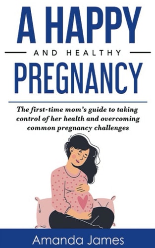 A Happy and Healthy Pregnancy The First-Time Mom's Guide to Taking Control of Her Health and Overcoming Common Pregnancy Challenges