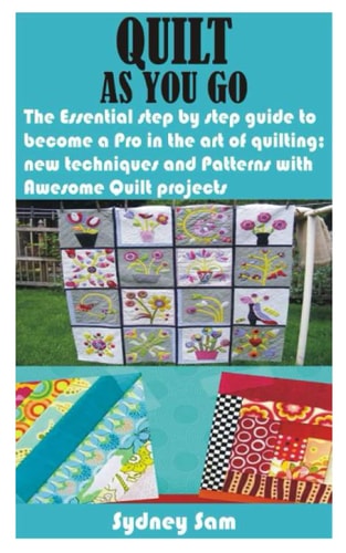 Quilt as You Go The Essential Step by Step Guide to Become a Pro in the Art of Quilting; New Techniques and Patterns with Awesome Quilt Projects