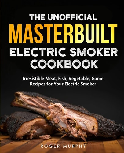 The Unofficial Masterbuilt Electric Smoker Cookbook Amazing Recipes for Smoking Meat, Fish, Vegetable, Game with Your Electric Smoker