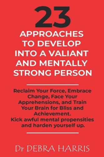 23 Approaches to Develop Into a Valiant and Mentally Strong Person Reclaim Your Force, Embrace Change, Face Your Apprehensions, and Train Your Brain for Bliss and Achievement.