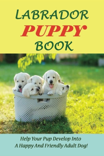 Labrador Puppy Book Help Your Pup Develop Into A Happy And Friendly Adult Dog!: How To Make My Labrador Puppy Happy