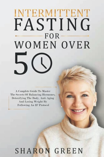 Intermittent Fasting For Woman Over 50 A Complete Guide To Master The Secrets Of Balancing Hormones, Detoxifying The Body, Anti-Aging And Losing Weight By Following An IF Protocol