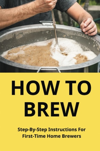 How To Brew Step-By-Step Instructions For First-Time Home Brewers: Homemade Beer