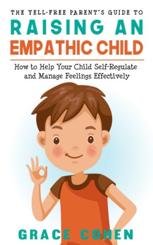 The Yell-Free Parent's Guide to Raising an Empathic Child How to Help Your Child Self-Regulate and Manage Feelings Effectively