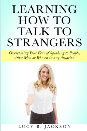 Learning How to Talk to Strangers Overcoming Your Fear of Speaking to People, Either Men Or Women in Any Situation.