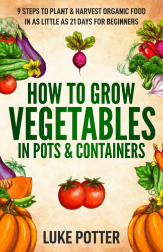 How to Grow Vegetables in Pots and Containers 9 Steps to Plant and Harvest Organic Food in As Little As 21 Days for Beginners