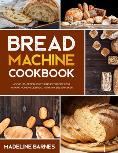 Bread Machine Cookbook 800 Fuss-Free Budget-Friendly Recipes for Making Homemade Bread with Any Bread Maker