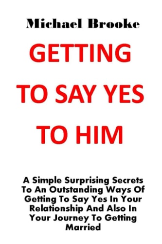Getting to Say Yes to Him A Simple Surprising Secrets To An Outstanding Ways Of Getting To Say Yes In Your Relationship And Also In Your Journey To Getting Married. No More Argument, No More Pain