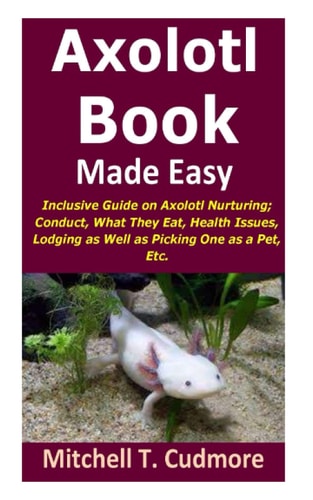 Axolotl Book Guide Made Easy Inclusive Guide on Axolotl Nurturing; Conduct, What They Eat, Health Issues, Lodging as Well as Picking One as a Pet, Etc.
