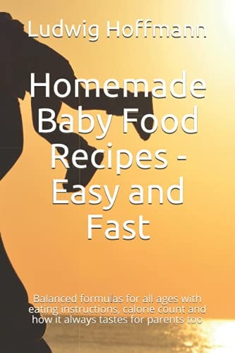 Homemade Baby Food Recipes - Easy and Fast Balanced Formulas for All Ages with Eating Instructions, Calorie Count and how it Always Tastes for Parents Too