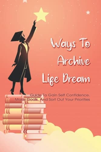 Ways To Archive Life Dream - Guide To Gain Self Confidence, Make Goals, And Sort Out Your Priorities How To Build Self Esteem And Be Confident Book