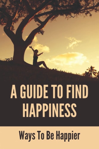 A Guide To Find Happiness Ways To Be Happier: How To Master Your Thoughts And Think Constructively