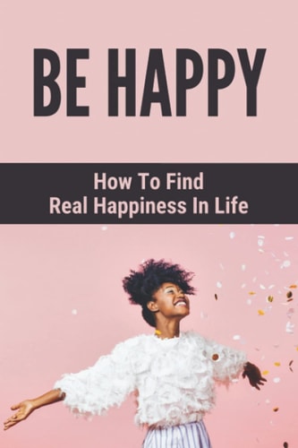 Be Happy How To Find Real Happiness In Life: How To Think Positively