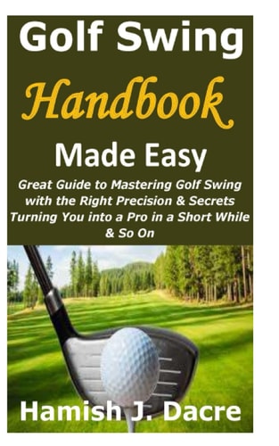 Golf Swing Handbook Made Easy Great Guide to Mastering Golf Swing with the Right Precision & Secrets Turning You Into a Pro in a Short While & So On