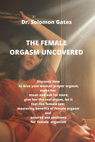 The Female Orgasm Uncovered Discover how to Give Your Woman Proper Orgasm, Make Her Moan and Ask for More, Give Her the Real Female Orgasm, Let it Feel Like Female Female Sex, Mastering the Benefits
