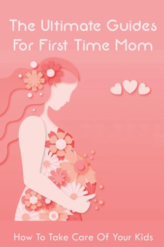 The Ultimate Guides For First Time Mom How To Take Care Of Your Kids: How To Be A Good Mom To A Newborn