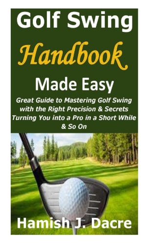 Golf Swing Handbook Made Easy Great Guide to Mastering Golf Swing with the Right Precision & Secrets Turning You Into a Pro in a Short While & So On