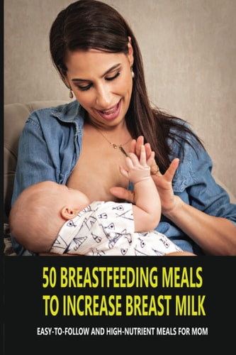 50 Breastfeeding Meals To Increase Breast Milk Easy-To-Follow And High-Nutrient Meals For Mom: Lactation Foods To Increase Breast Milk