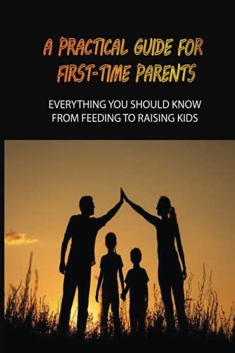 A Practical Guide For First-Time Parents Everything You Should Know From Feeding To Raising Kids: Baby Guide For New Parents