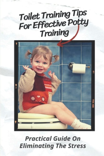 Toilet Training Tips For Effective Potty Training Practical Guide On Eliminating The Stress: Step By Step Potty Training