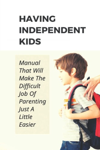 Having Independent Kids Manual That Will Make The Difficult Job Of Parenting Just A Little Easier: How To Make Parenting Become Easier