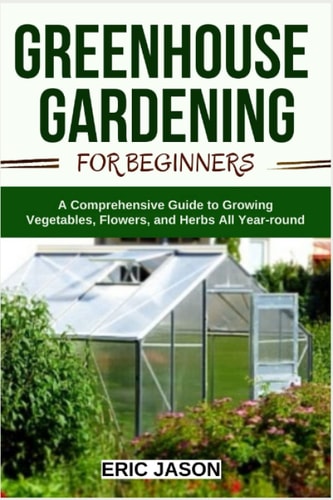 Greenhouse Gardening for Beginners A Comprehensive Guide to Growing Vegetables, Flowers, and Herbs All Year-round