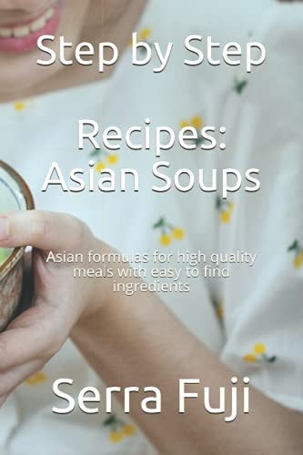 Step by Step Recipes Asian Soups: Asian Formulas for High Quality Meals with Easy to Find Ingredients