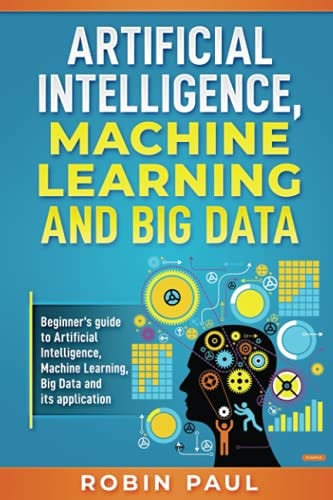 Artificial Intelligence, Machine Learning and Big Data Beginner's Guide to Artificial Intelligence, Machine Learning, Big Data and Its Application
