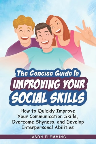 The Concise Guide to Improving Your Social Skills How to Quickly Improve Your Communication Skills, Overcome Shyness and Develop Interpersonal Abilities
