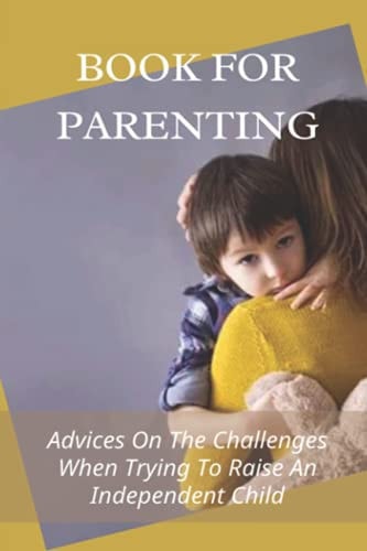 Book For Parenting Advices On The Challenges When Trying To Raise An Independent Child: Instruction Manual For Raising An Independent Child
