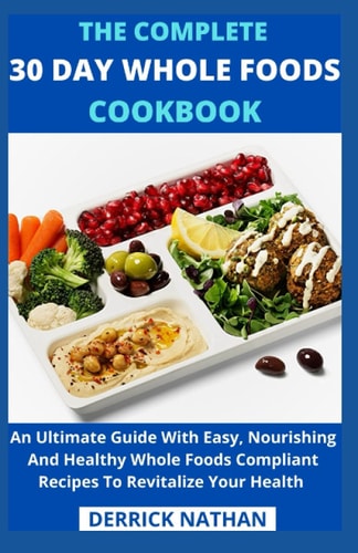 The Complete 30 Day Whole Foods Cookbook An Ultimate Guide With Easy, Nourishing And Healthy Whole Foods Compliant Recipes To Revitalize Your Health