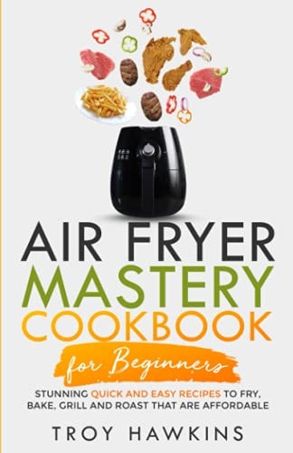 Air Fryer Mastery Cookbook for Beginners Stunning Quick and Easy Recipes to Fry, Bake, Grill and Roast That Are Affordable