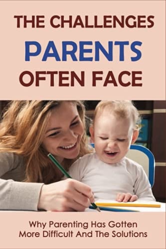 The Challenges Parents Often Face Why Parenting Has Gotten More Difficult And The Solutions: Parenting Tips For New Parents