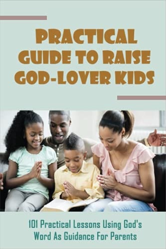 Practical Guide To Raise God-Lover Kids 101 Practical Lessons Using God's Word As Guidance For Parents: Parenting Gods Way