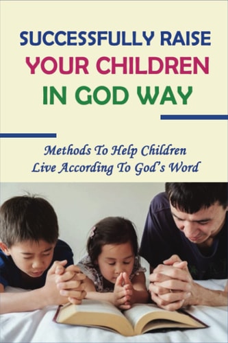 Successfully Raise Your Children In God Way Methods To Help Children Live According To God's Word: How To Raise Children Who Grow Up To Love Jesus