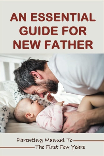 An Essential Guide For New Father Parenting Manual To The First Few Years: Things New Dads Need To Know