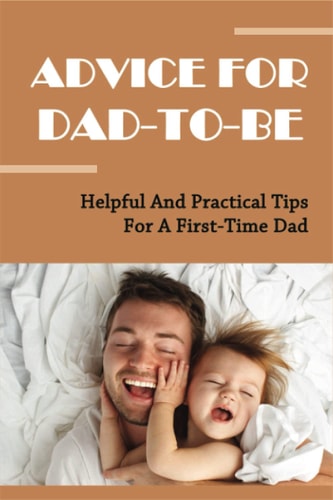 Advice For Dad-To-Be Helpful And Practical Tips For A First-Time Dad: Things New Dads Need To Know