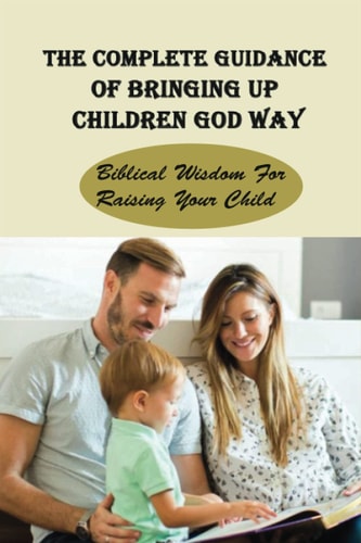 The Complete Guidance Of Bringing Up Children God Way Biblical Wisdom For Raising Your Child: What Does The Bible Say About Raising Your Child