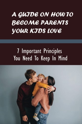 A Guide On How To Become Parents Your Kids Love 7 Important Principles You Need To Keep In Mind: Parenting Books To Stop Yelling