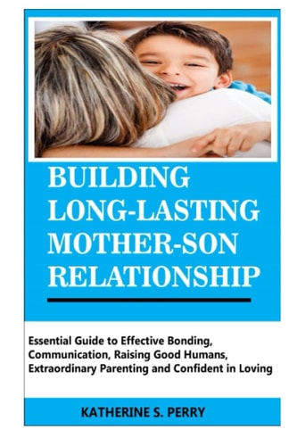 Building Long-Lasting Mother-Son Relationship Essential Guide to Effective Bonding, Communication, Raising Good Humans, Extraordinary Parenting and Confident in Loving